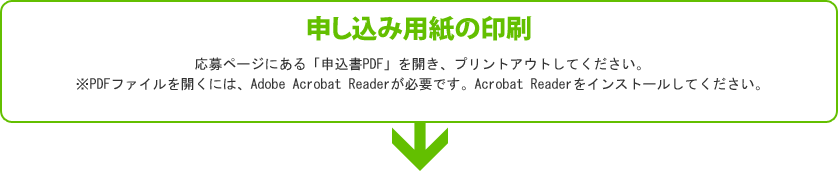 【申し込み用紙の印刷】応募ページにある「申込書PDF」を開き、プリントアウトしてください。※PDFファイルを開くには、Adobe Acrobat Readerが必要です。Acrobat Readerをインストールしてください。