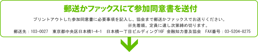 【郵送かファックスにて参加同意書を送付（8月5日必着）】プリントアウトした参加同意書に必要事項を記入し、協会まで郵送がファックスでお送りください。応募締め切りは8月5日（必着）です。※先着順。定員に達し次第締め切ります。郵送先：103-0027東京都中央区日本橋1-4-1日本橋一丁目ビルディング16F金融知力普及協会FAX番号：03-5204-8275